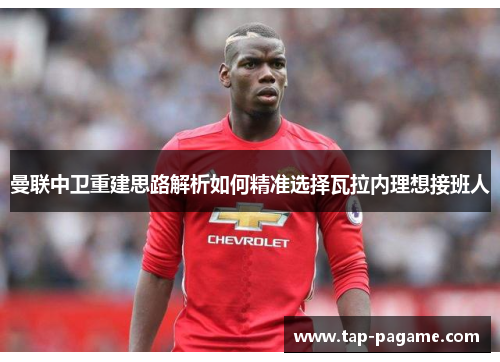 曼联中卫重建思路解析如何精准选择瓦拉内理想接班人