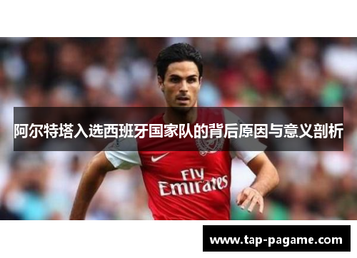 阿尔特塔入选西班牙国家队的背后原因与意义剖析