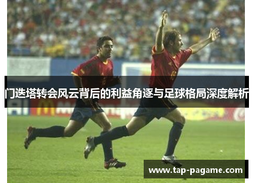 门迭塔转会风云背后的利益角逐与足球格局深度解析