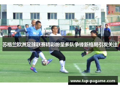 苏格兰欧洲足球联赛精彩纷呈多队争锋新格局引发关注