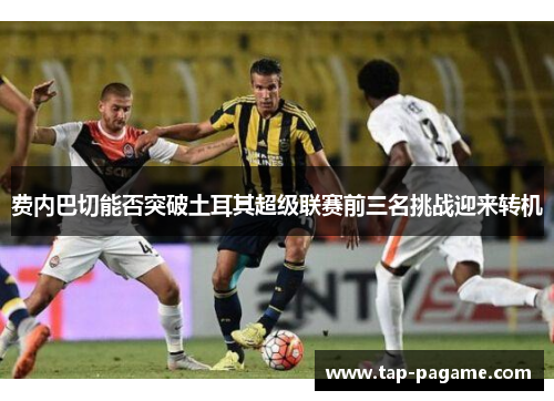 费内巴切能否突破土耳其超级联赛前三名挑战迎来转机 费内巴切能否突破土耳其超级联赛前三名挑战迎来转机