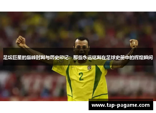 足坛巨星的巅峰时刻与历史印记：那些永远铭刻在足球史册中的辉煌瞬间