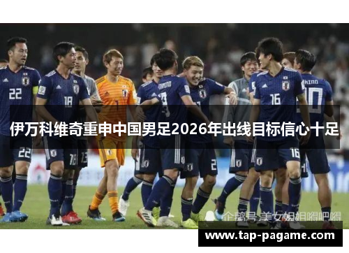 伊万科维奇重申中国男足2026年出线目标信心十足