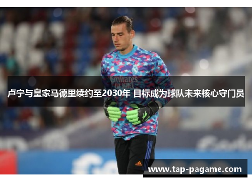 卢宁与皇家马德里续约至2030年 目标成为球队未来核心守门员