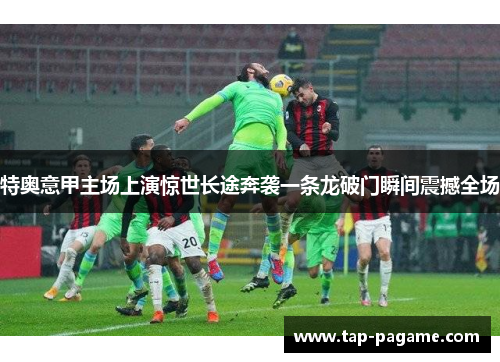 特奥意甲主场上演惊世长途奔袭一条龙破门瞬间震撼全场