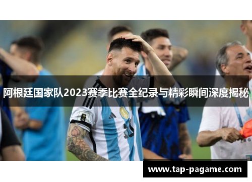 阿根廷国家队2023赛季比赛全纪录与精彩瞬间深度揭秘 阿根廷国家队2023赛季比赛全纪录与精彩瞬间深度揭秘