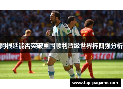 阿根廷能否突破重围顺利晋级世界杯四强分析 阿根廷能否突破重围顺利晋级世界杯四强分析