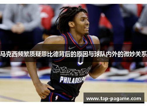 马克西频繁质疑恩比德背后的原因与球队内外的微妙关系 马克西频繁质疑恩比德背后的原因与球队内外的微妙关系